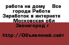 работа на дому  - Все города Работа » Заработок в интернете   . Московская обл.,Звенигород г.